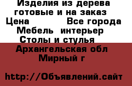 Изделия из дерева готовые и на заказ › Цена ­ 1 500 - Все города Мебель, интерьер » Столы и стулья   . Архангельская обл.,Мирный г.